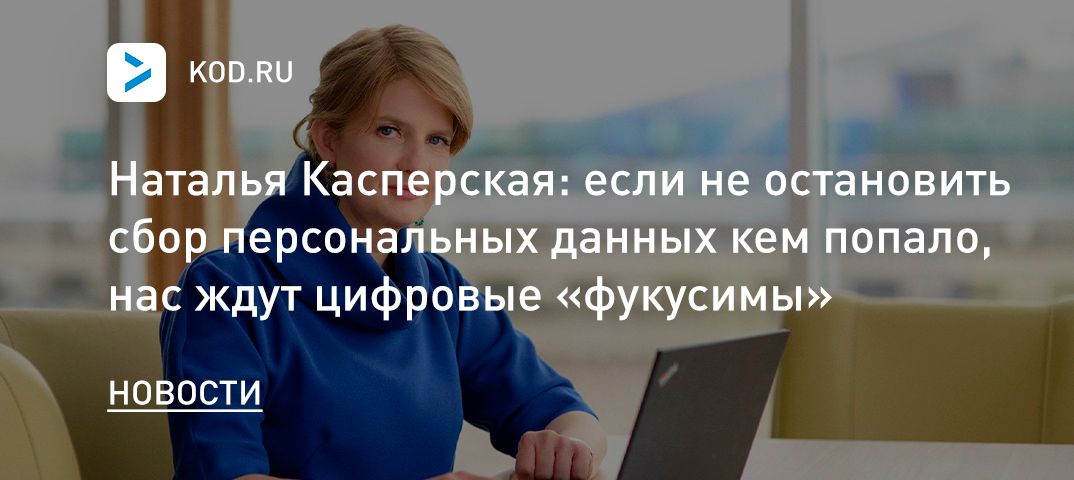 Наталья Касперская: если не остановить сбор персональных данных кем попало, нас ждут цифровые «фукусимы»