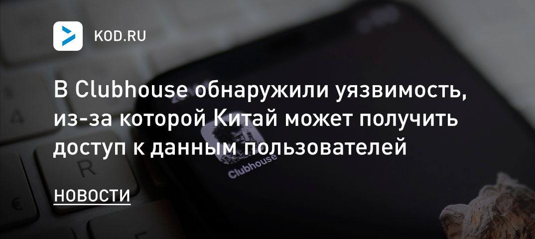 В Clubhouse обнаружили уязвимость, из-за которой Китай может получить доступ к данным пользователей