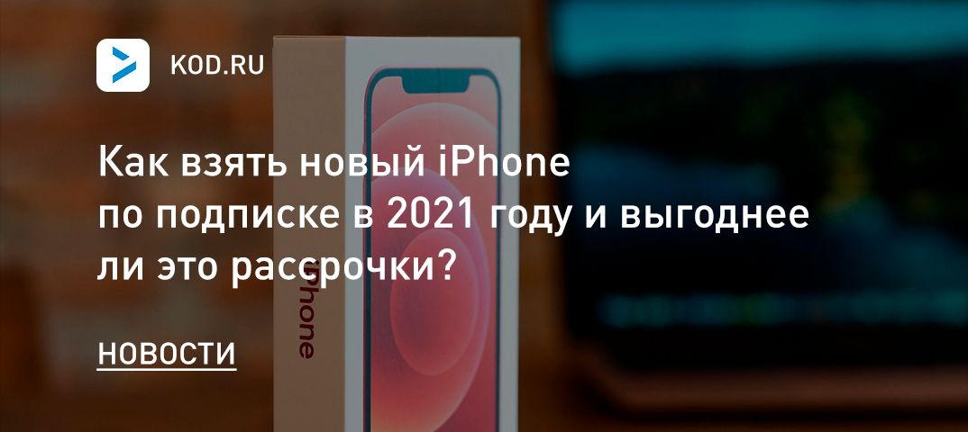 Как взять новый iPhone по подписке в 2021 году и выгоднее ли это рассрочки?